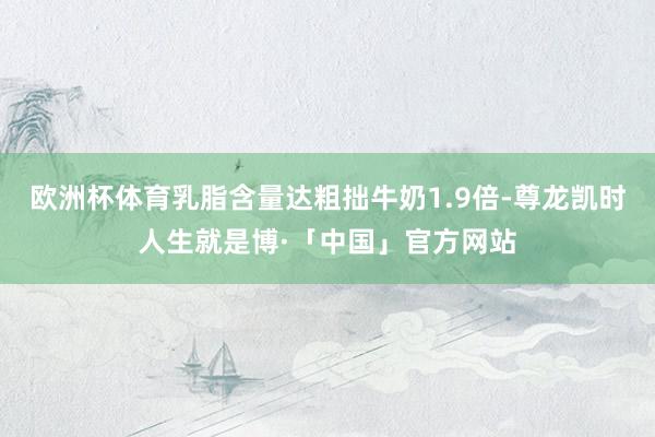 欧洲杯体育乳脂含量达粗拙牛奶1.9倍-尊龙凯时人生就是博·「中国」官方网站