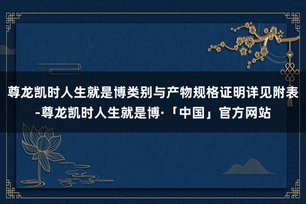 尊龙凯时人生就是博类别与产物规格证明详见附表-尊龙凯时人生就是博·「中国」官方网站