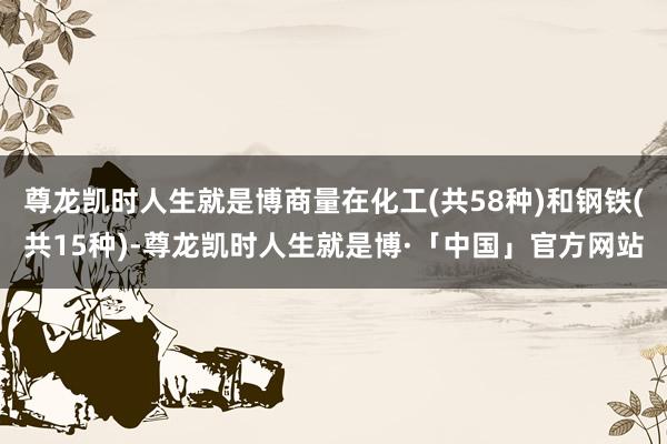 尊龙凯时人生就是博商量在化工(共58种)和钢铁(共15种)-尊龙凯时人生就是博·「中国」官方网站