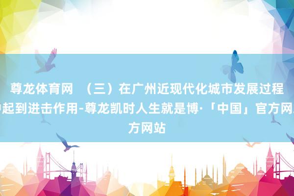 尊龙体育网  （三）在广州近现代化城市发展过程中起到进击作用-尊龙凯时人生就是博·「中国」官方网站