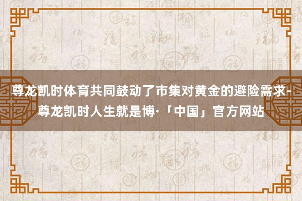 尊龙凯时体育共同鼓动了市集对黄金的避险需求-尊龙凯时人生就是博·「中国」官方网站