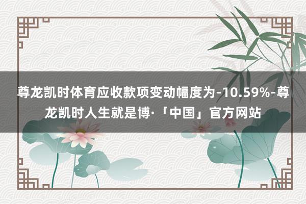 尊龙凯时体育应收款项变动幅度为-10.59%-尊龙凯时人生就是博·「中国」官方网站