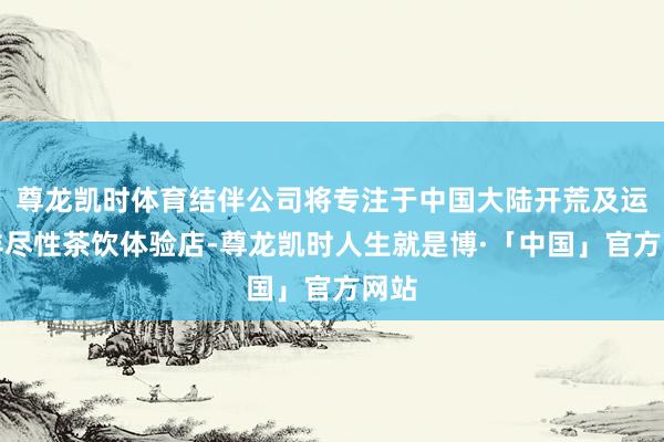 尊龙凯时体育结伴公司将专注于中国大陆开荒及运营详尽性茶饮体验店-尊龙凯时人生就是博·「中国」官方网站