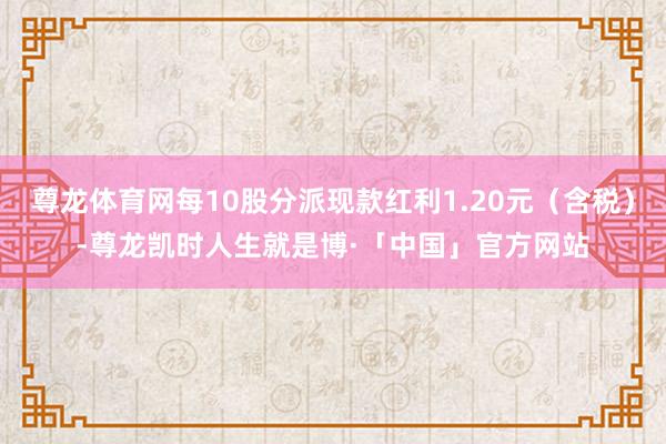 尊龙体育网每10股分派现款红利1.20元（含税）-尊龙凯时人生就是博·「中国」官方网站