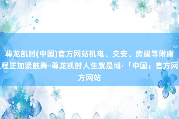 尊龙凯时(中国)官方网站机电、交安、房建等附庸工程正加紧鼓舞-尊龙凯时人生就是博·「中国」官方网站