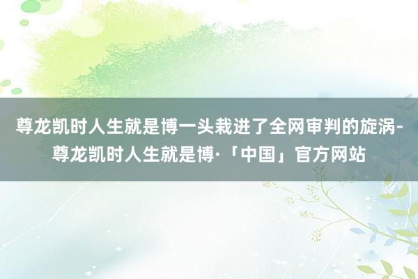 尊龙凯时人生就是博一头栽进了全网审判的旋涡-尊龙凯时人生就是博·「中国」官方网站