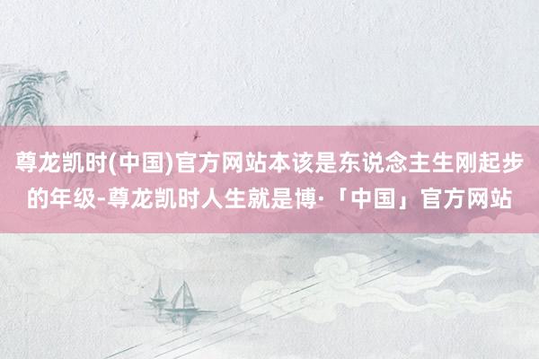 尊龙凯时(中国)官方网站本该是东说念主生刚起步的年级-尊龙凯时人生就是博·「中国」官方网站