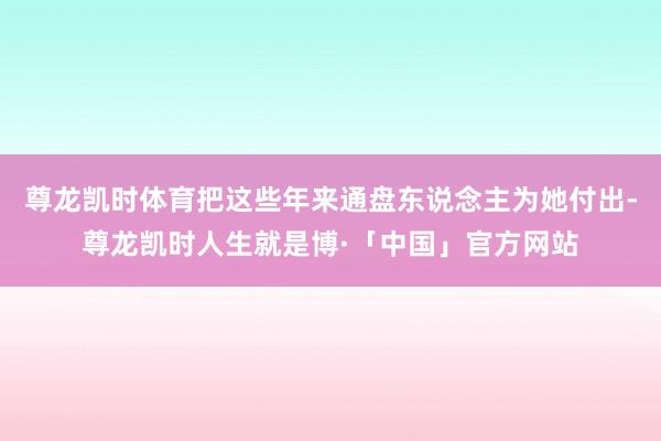 尊龙凯时体育把这些年来通盘东说念主为她付出-尊龙凯时人生就是博·「中国」官方网站