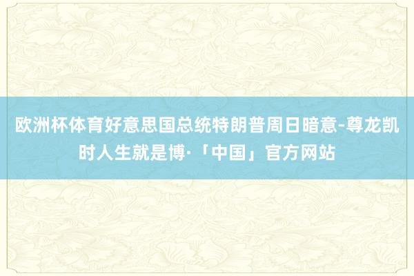 欧洲杯体育好意思国总统特朗普周日暗意-尊龙凯时人生就是博·「中国」官方网站