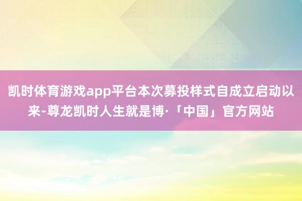 凯时体育游戏app平台本次募投样式自成立启动以来-尊龙凯时人生就是博·「中国」官方网站