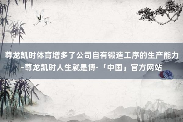 尊龙凯时体育增多了公司自有锻造工序的生产能力-尊龙凯时人生就是博·「中国」官方网站