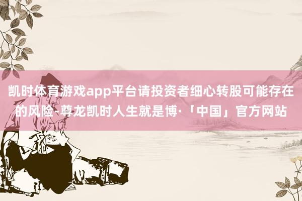 凯时体育游戏app平台请投资者细心转股可能存在的风险-尊龙凯时人生就是博·「中国」官方网站