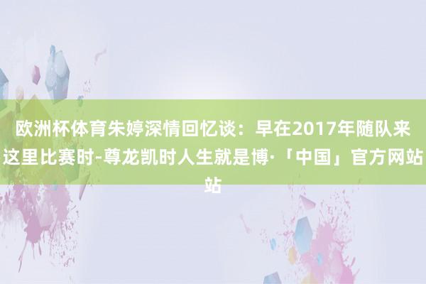 欧洲杯体育朱婷深情回忆谈:早在2017年随队来这里比赛时-尊龙凯时人生就是博·「中国」官方网站