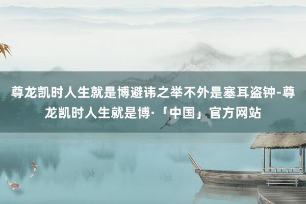 尊龙凯时人生就是博避讳之举不外是塞耳盗钟-尊龙凯时人生就是博·「中国」官方网站