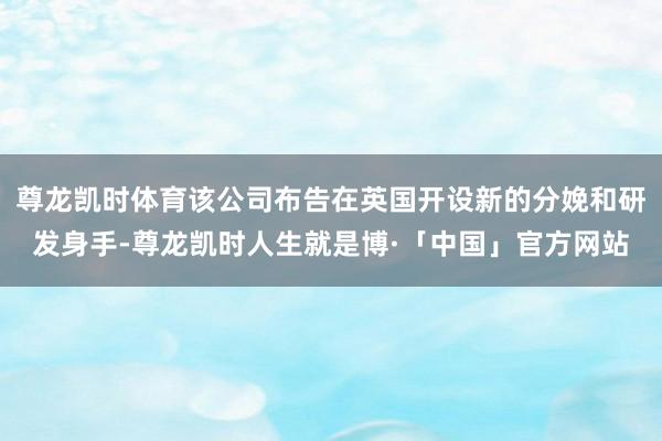 尊龙凯时体育该公司布告在英国开设新的分娩和研发身手-尊龙凯时人生就是博·「中国」官方网站