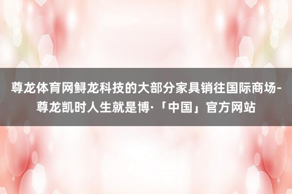 尊龙体育网鲟龙科技的大部分家具销往国际商场-尊龙凯时人生就是博·「中国」官方网站