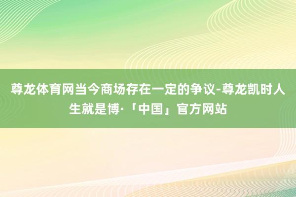 尊龙体育网当今商场存在一定的争议-尊龙凯时人生就是博·「中国」官方网站