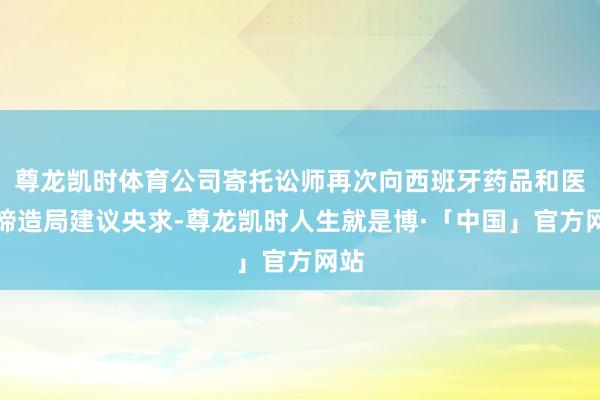 尊龙凯时体育公司寄托讼师再次向西班牙药品和医疗缔造局建议央求-尊龙凯时人生就是博·「中国」官方网站
