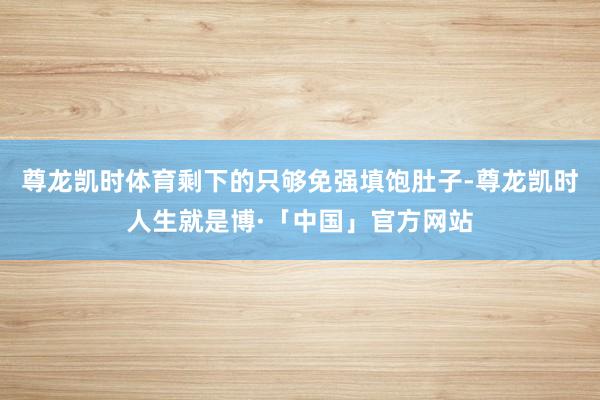 尊龙凯时体育剩下的只够免强填饱肚子-尊龙凯时人生就是博·「中国」官方网站