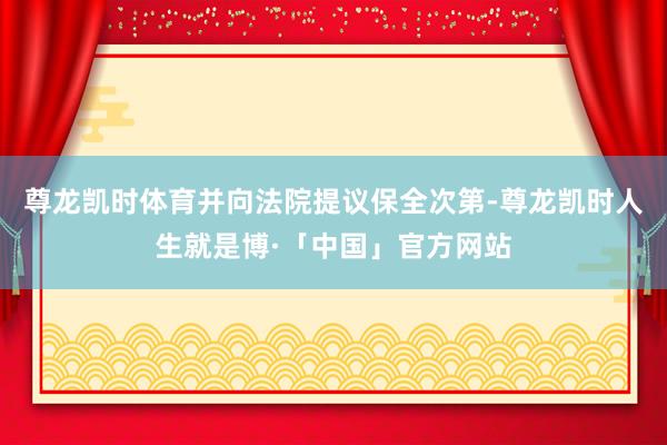 尊龙凯时体育并向法院提议保全次第-尊龙凯时人生就是博·「中国」官方网站