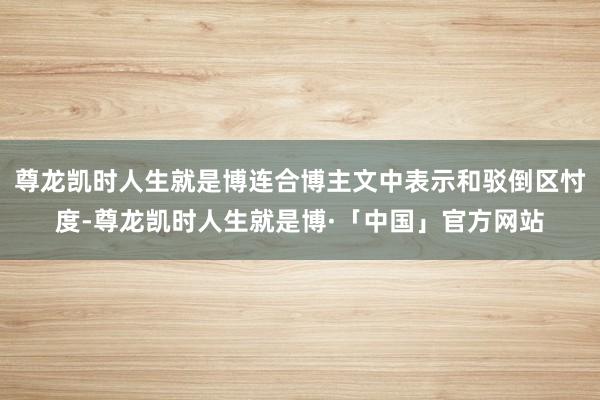 尊龙凯时人生就是博连合博主文中表示和驳倒区忖度-尊龙凯时人生就是博·「中国」官方网站