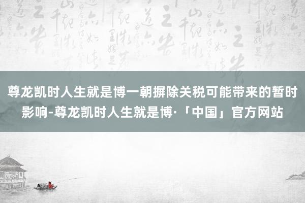尊龙凯时人生就是博一朝摒除关税可能带来的暂时影响-尊龙凯时人生就是博·「中国」官方网站