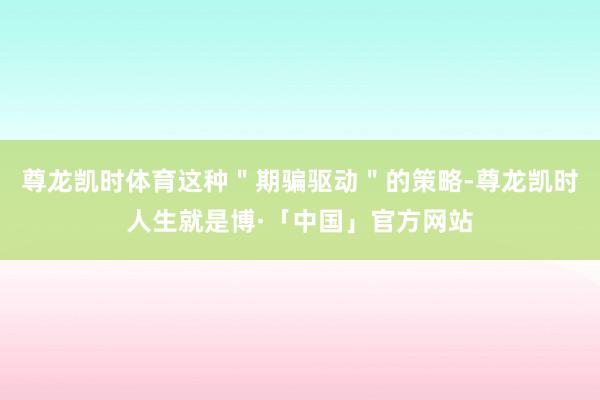 尊龙凯时体育这种＂期骗驱动＂的策略-尊龙凯时人生就是博·「中国」官方网站