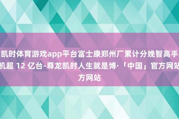 凯时体育游戏app平台富士康郑州厂累计分娩智高手机超 12 亿台-尊龙凯时人生就是博·「中国」官方网站