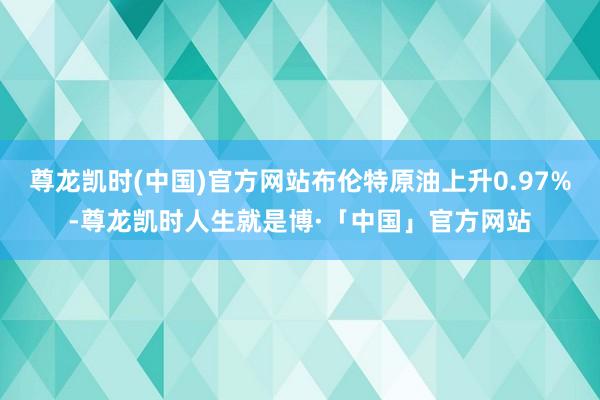 尊龙凯时(中国)官方网站布伦特原油上升0.97%-尊龙凯时人生就是博·「中国」官方网站