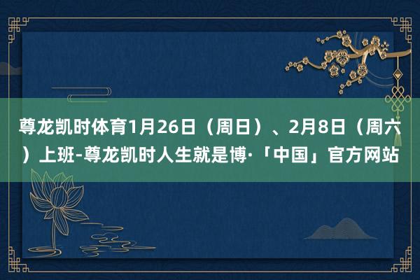 尊龙凯时体育1月26日(周日)、2月8日(周六)上班-尊龙凯时人生就是博·「中国」官方网站