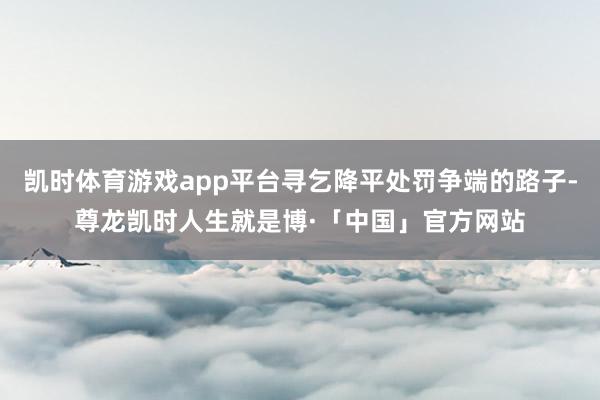 凯时体育游戏app平台寻乞降平处罚争端的路子-尊龙凯时人生就是博·「中国」官方网站