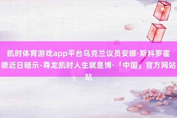 凯时体育游戏app平台乌克兰议员安娜·斯科罗霍德近日暗示-尊龙凯时人生就是博·「中国」官方网站