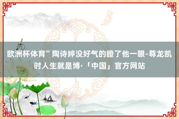欧洲杯体育”陶诗婷没好气的瞪了他一眼-尊龙凯时人生就是博·「中国」官方网站