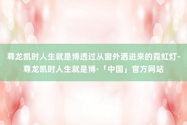 尊龙凯时人生就是博透过从窗外洒进来的霓虹灯-尊龙凯时人生就是博·「中国」官方网站