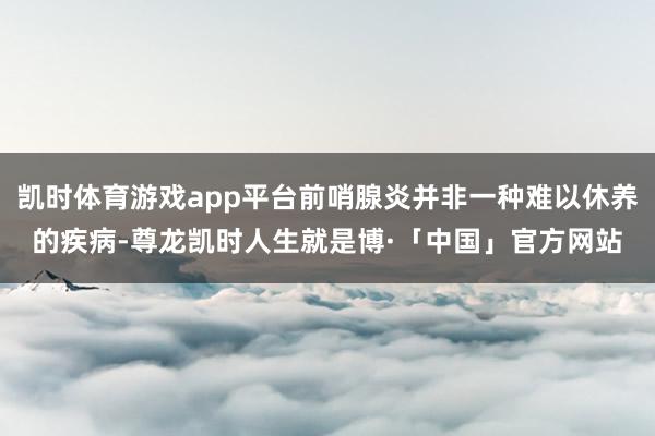 凯时体育游戏app平台前哨腺炎并非一种难以休养的疾病-尊龙凯时人生就是博·「中国」官方网站