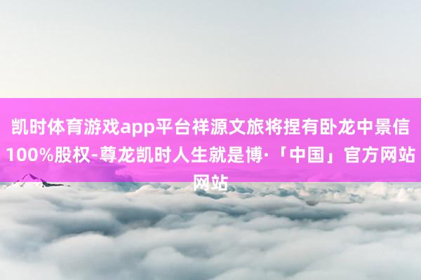 凯时体育游戏app平台祥源文旅将捏有卧龙中景信100%股权-尊龙凯时人生就是博·「中国」官方网站
