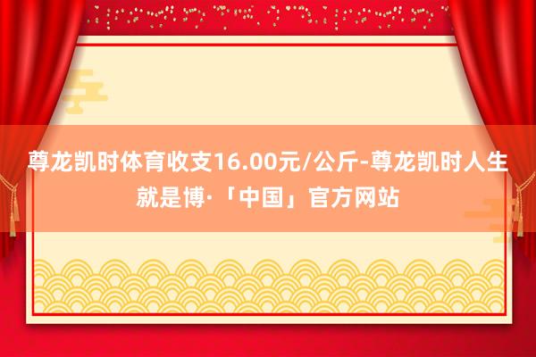尊龙凯时体育收支16.00元/公斤-尊龙凯时人生就是博·「中国」官方网站