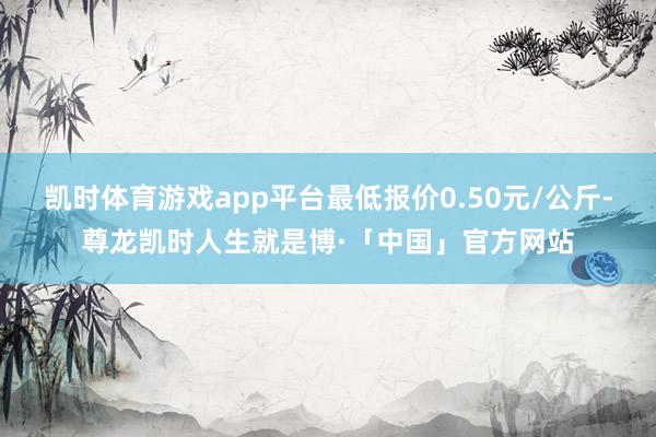 凯时体育游戏app平台最低报价0.50元/公斤-尊龙凯时人生就是博·「中国」官方网站