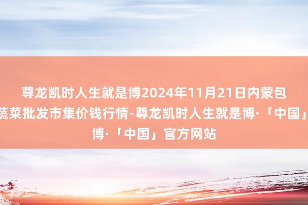 尊龙凯时人生就是博2024年11月21日内蒙包头市友谊蔬菜批发市集价钱行情-尊龙凯时人生就是博·「中国」官方网站