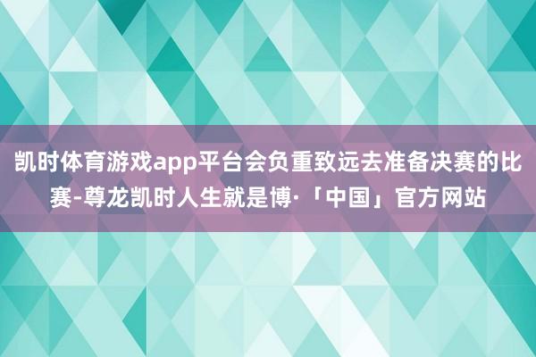 凯时体育游戏app平台会负重致远去准备决赛的比赛-尊龙凯时人生就是博·「中国」官方网站