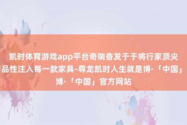 凯时体育游戏app平台奇瑞奋发于于将行家顶尖的安全与品性注入每一款家具-尊龙凯时人生就是博·「中国」官方网站