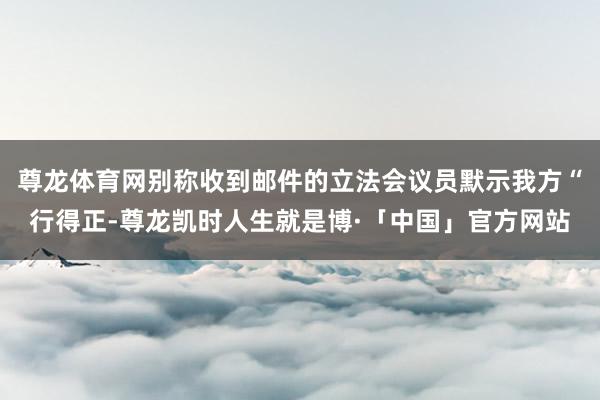 尊龙体育网别称收到邮件的立法会议员默示我方“行得正-尊龙凯时人生就是博·「中国」官方网站