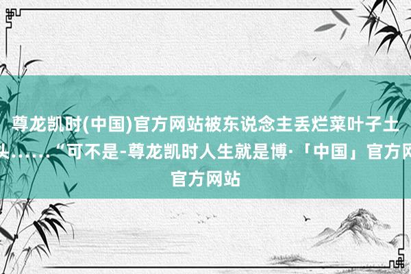 尊龙凯时(中国)官方网站被东说念主丢烂菜叶子土石头……“可不是-尊龙凯时人生就是博·「中国」官方网站