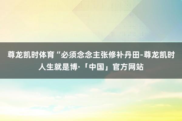 尊龙凯时体育“必须念念主张修补丹田-尊龙凯时人生就是博·「中国」官方网站