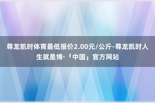尊龙凯时体育最低报价2.00元/公斤-尊龙凯时人生就是博·「中国」官方网站