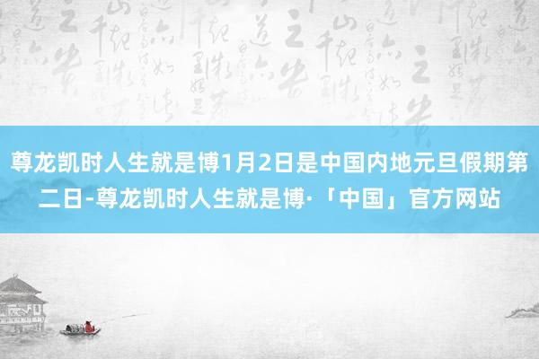 尊龙凯时人生就是博1月2日是中国内地元旦假期第二日-尊龙凯时人生就是博·「中国」官方网站