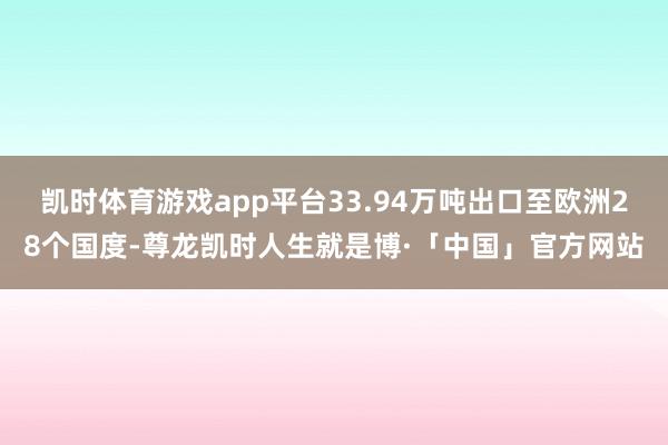 凯时体育游戏app平台33.94万吨出口至欧洲28个国度-尊龙凯时人生就是博·「中国」官方网站