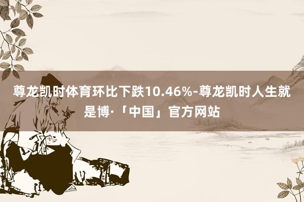 尊龙凯时体育环比下跌10.46%-尊龙凯时人生就是博·「中国」官方网站