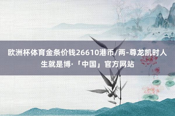 欧洲杯体育金条价钱26610港币/两-尊龙凯时人生就是博·「中国」官方网站