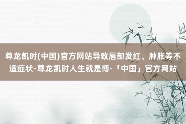 尊龙凯时(中国)官方网站导致唇部发红、肿胀等不适症状-尊龙凯时人生就是博·「中国」官方网站